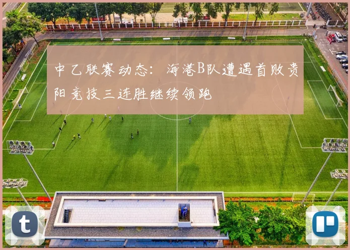 中乙联赛动态：海港B队遭遇首败贵阳竞技三连胜继续领跑