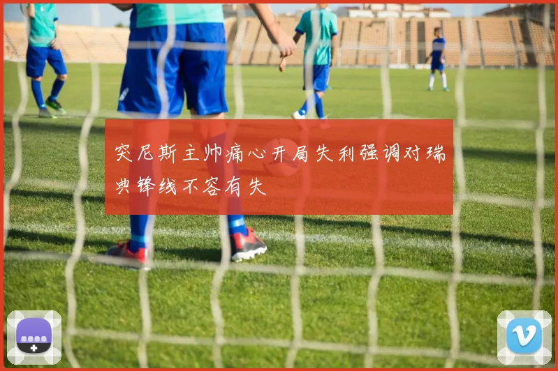 突尼斯主帅痛心开局失利强调对瑞典锋线不容有失