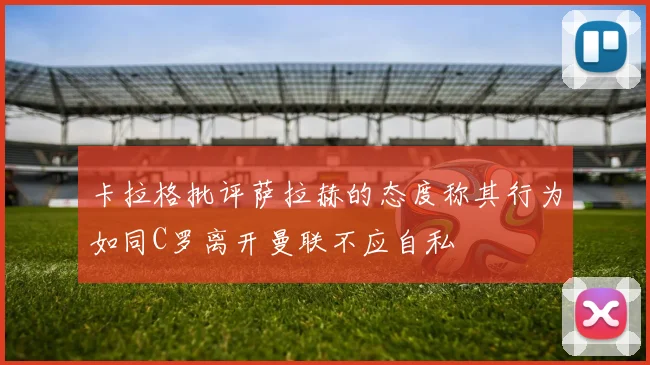 卡拉格批评萨拉赫的态度称其行为如同C罗离开曼联不应自私