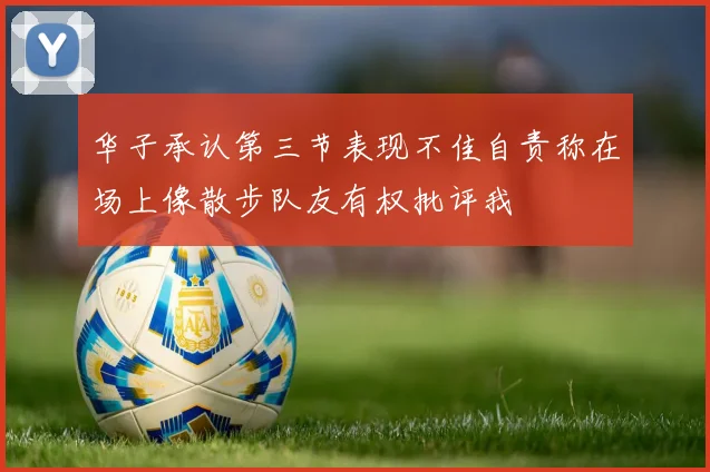 华子承认第三节表现不佳自责称在场上像散步队友有权批评我