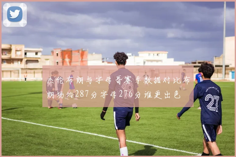 杰伦布朗与字母哥赛季数据对比布朗场均287分字母276分谁更出色