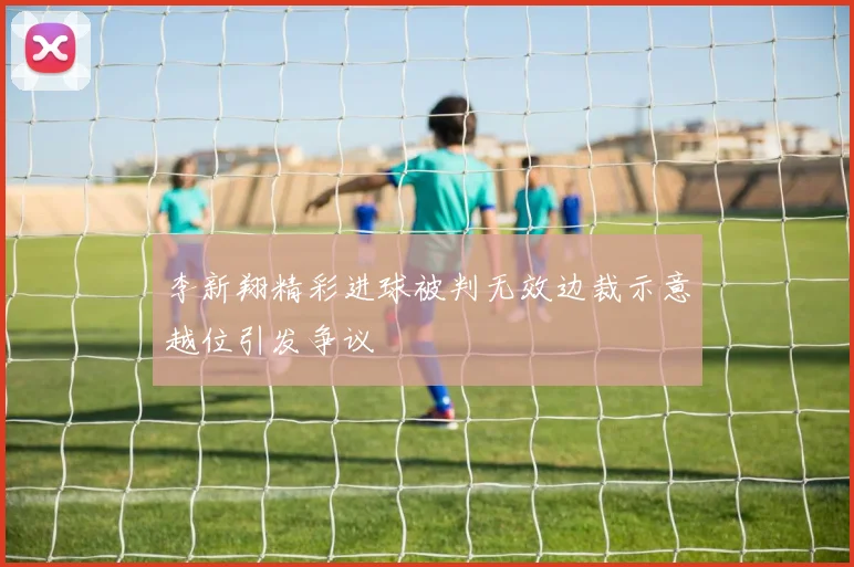 李新翔精彩进球被判无效边裁示意越位引发争议