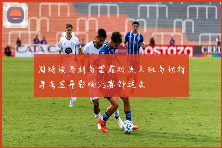 周琦谈马刺与雷霆对决文班与切特身高差异影响比赛舒适度
