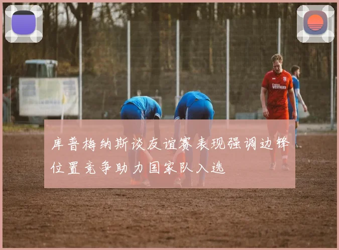 库普梅纳斯谈友谊赛表现强调边锋位置竞争助力国家队入选