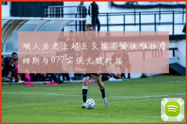 湖人历史上超巨交接不愉快唯独詹姆斯与077实现无缝对接