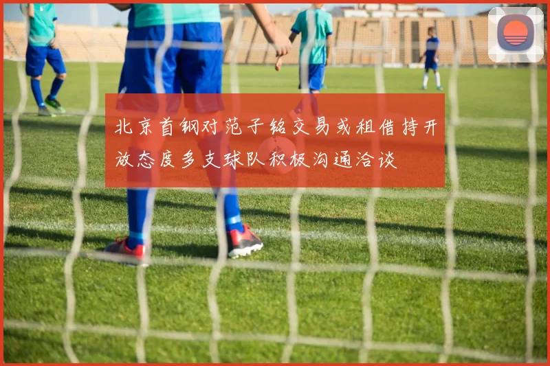 北京首钢对范子铭交易或租借持开放态度多支球队积极沟通洽谈