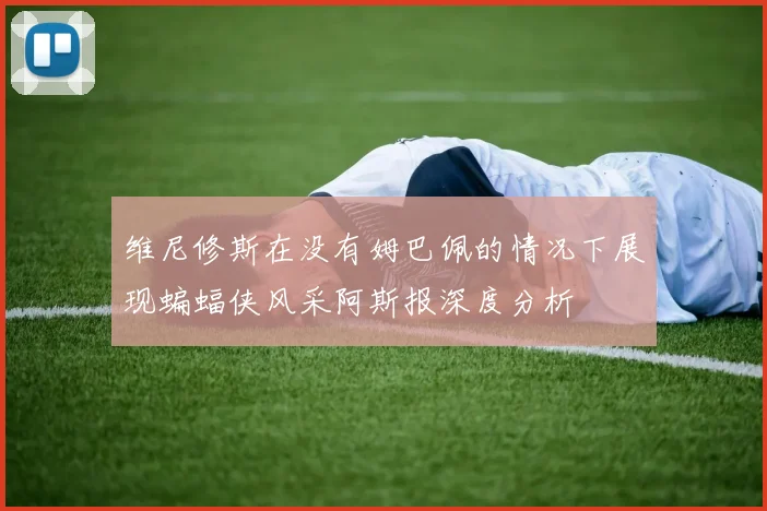 维尼修斯在没有姆巴佩的情况下展现蝙蝠侠风采阿斯报深度分析