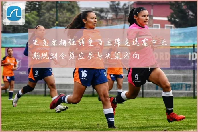 里克尔梅强调皇马主席竞选需中长期规划会员应参与决策方向