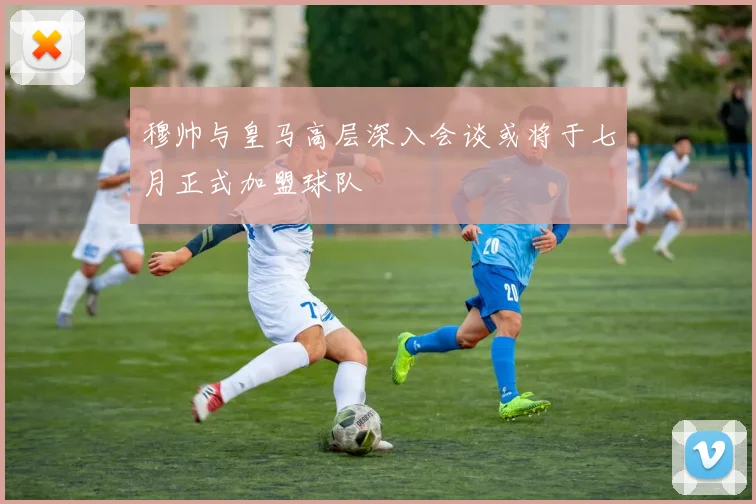 穆帅与皇马高层深入会谈或将于七月正式加盟球队