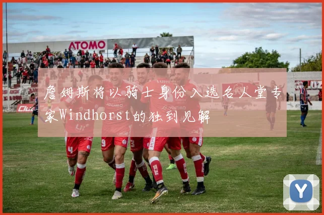 詹姆斯将以骑士身份入选名人堂专家Windhorst的独到见解