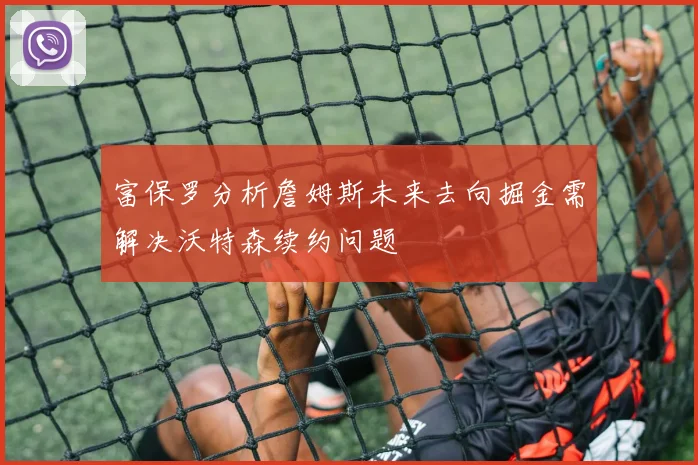 富保罗分析詹姆斯未来去向掘金需解决沃特森续约问题