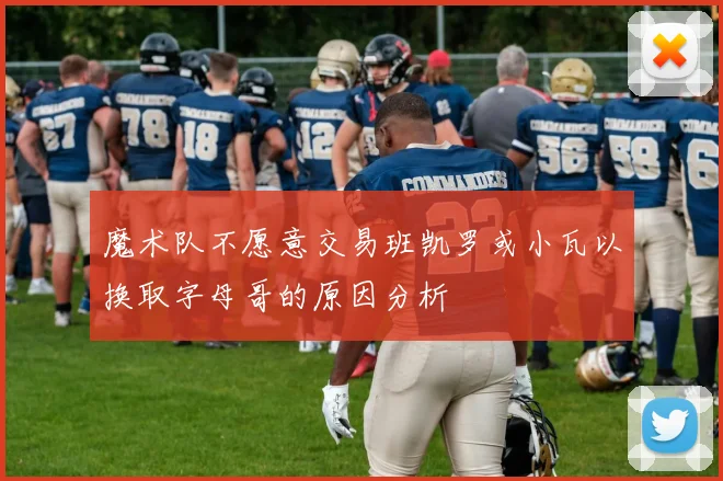 魔术队不愿意交易班凯罗或小瓦以换取字母哥的原因分析