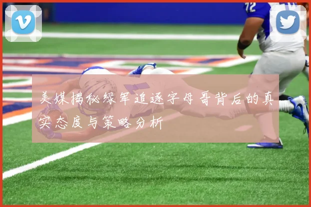 美媒揭秘绿军追逐字母哥背后的真实态度与策略分析