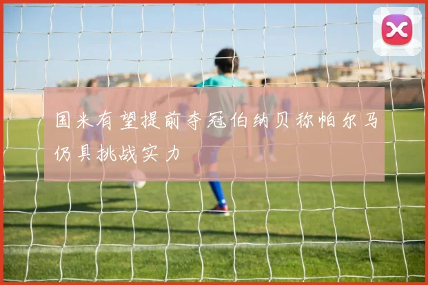 国米有望提前夺冠伯纳贝称帕尔马仍具挑战实力