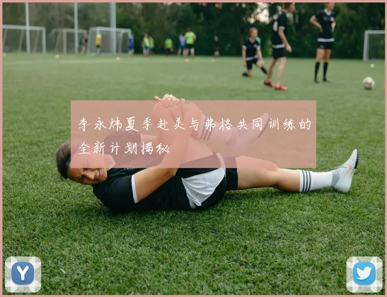 李永炜夏季赴美与弗格共同训练的全新计划揭秘