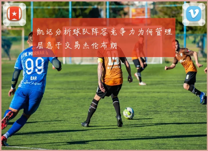 凯记分析球队阵容竞争力为何管理层急于交易杰伦布朗