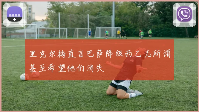 里克尔梅直言巴萨降级西乙无所谓甚至希望他们消失