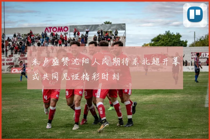 米卢盛赞沈阳人民期待东北超开幕式共同见证精彩时刻
