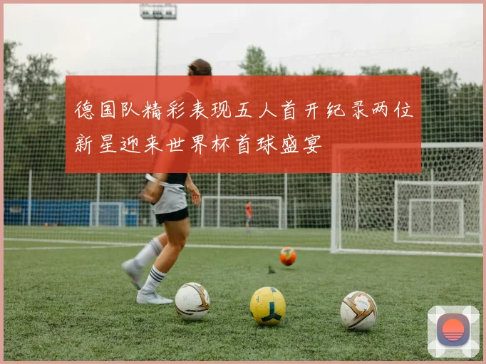 德国队精彩表现五人首开纪录两位新星迎来世界杯首球盛宴