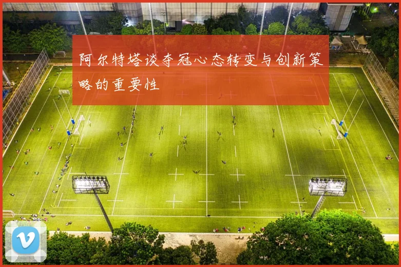 阿尔特塔谈夺冠心态转变与创新策略的重要性