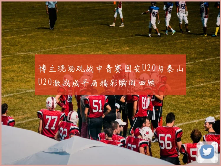 博主现场观战中青赛国安U20与泰山U20激战成平局精彩瞬间回顾