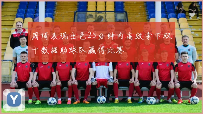 周琦表现出色25分钟内高效拿下双十数据助球队赢得比赛